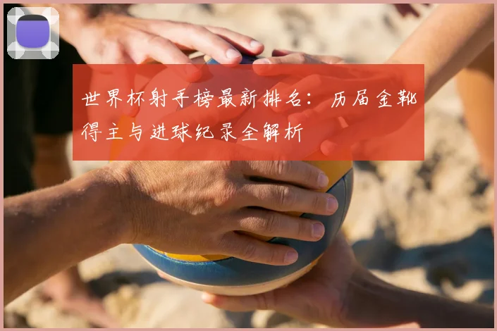 世界杯射手榜最新排名:历届金靴得主与进球纪录全解析
