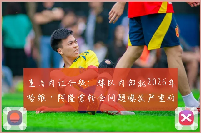 皇马内讧升级:球队内部就2026年哈维·阿隆索转会问题爆发严重对立,算旧账成导火索