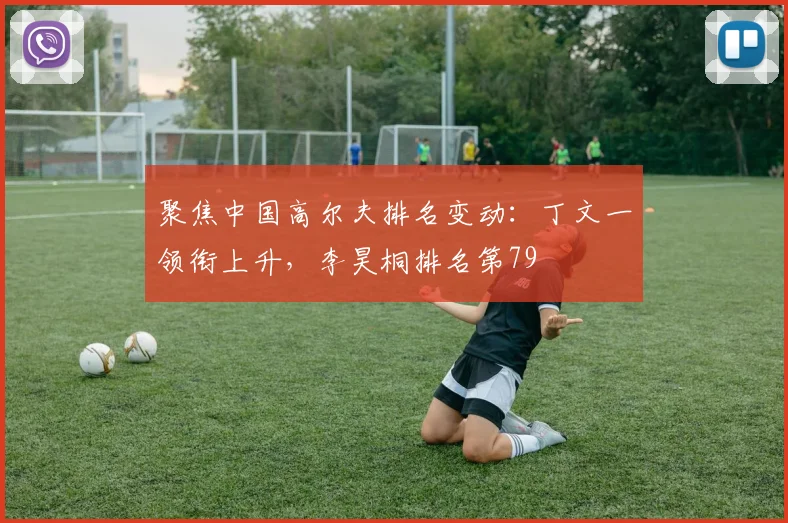 聚焦中国高尔夫排名变动：丁文一领衔上升，李昊桐排名第79
