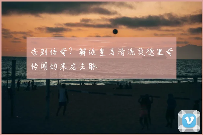告别传奇?解读皇马清洗莫德里奇传闻的来龙去脉