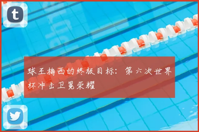球王梅西的终极目标:第六次世界杯冲击卫冕荣耀
