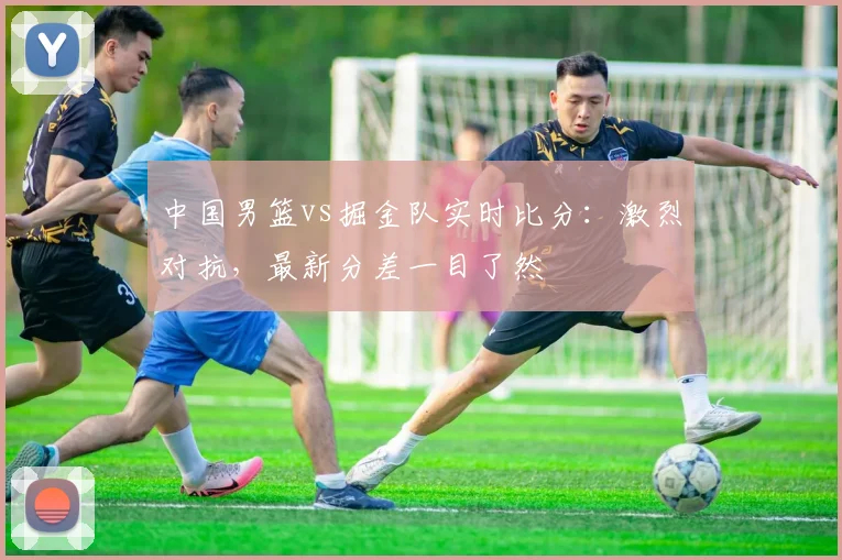 中国男篮vs掘金队实时比分:激烈对抗,最新分差一目了然