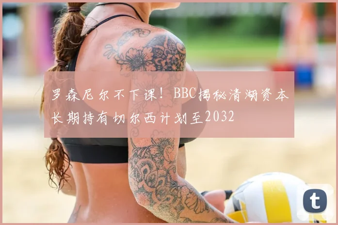 罗森尼尔不下课！BBC揭秘清湖资本长期持有切尔西计划至2032