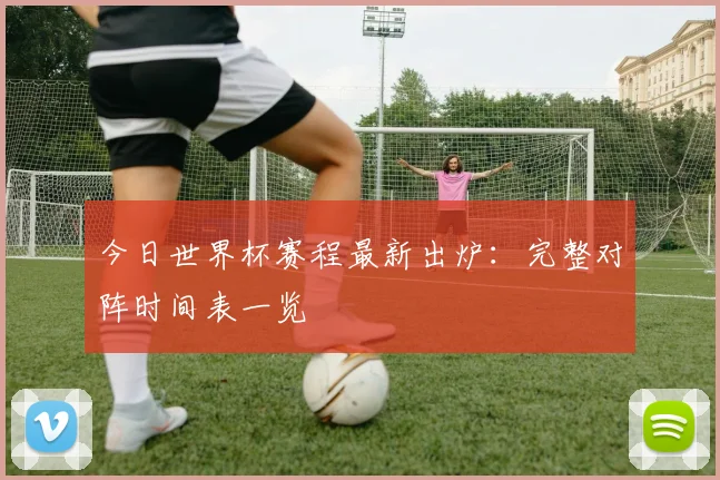 今日世界杯赛程最新出炉:完整对阵时间表一览