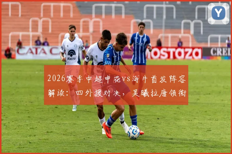 2026赛季中超申花vs海牛首发阵容解读:四外援对决,吴曦拉唐领衔关键战