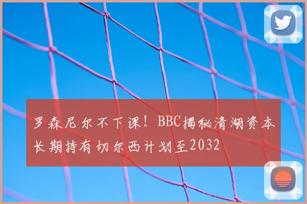 罗森尼尔不下课！BBC揭秘清湖资本长期持有切尔西计划至2032
