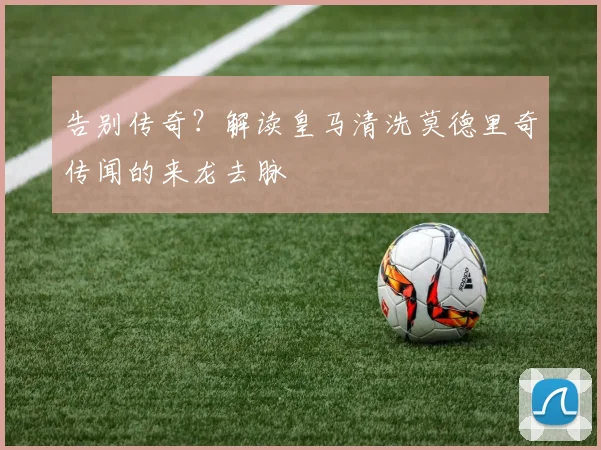 告别传奇?解读皇马清洗莫德里奇传闻的来龙去脉