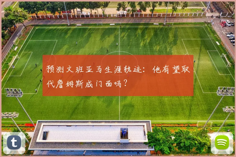 预测文班亚马生涯轨迹:他有望取代詹姆斯成门面吗?