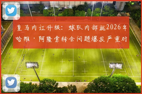 皇马内讧升级:球队内部就2026年哈维·阿隆索转会问题爆发严重对立,算旧账成导火索