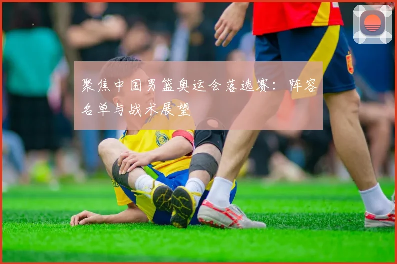 聚焦中国男篮奥运会落选赛:阵容名单与战术展望