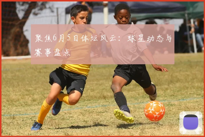 聚焦6月5日体坛风云：球星动态与赛事盘点