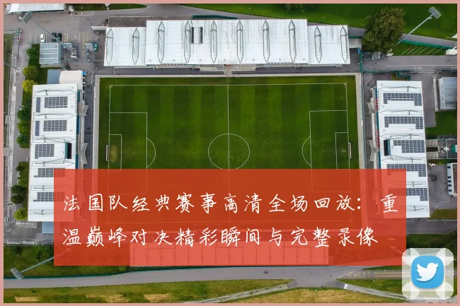 法国队经典赛事高清全场回放:重温巅峰对决精彩瞬间与完整录像